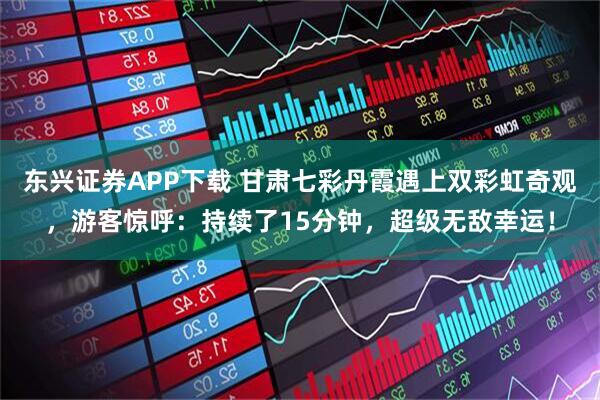 东兴证券APP下载 甘肃七彩丹霞遇上双彩虹奇观，游客惊呼：持续了15分钟，超级无敌幸运！