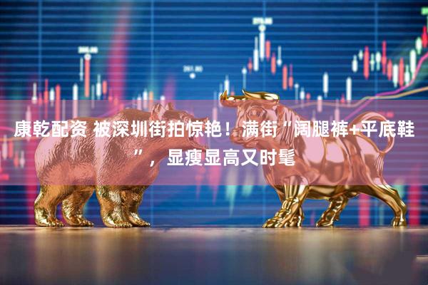 康乾配资 被深圳街拍惊艳!满街“阔腿裤+平底鞋”,显瘦显高又时髦