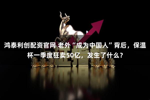 鸿泰利创配资官网 老外“成为中国人”背后，保温杯一季度狂卖50亿，发生了什么？