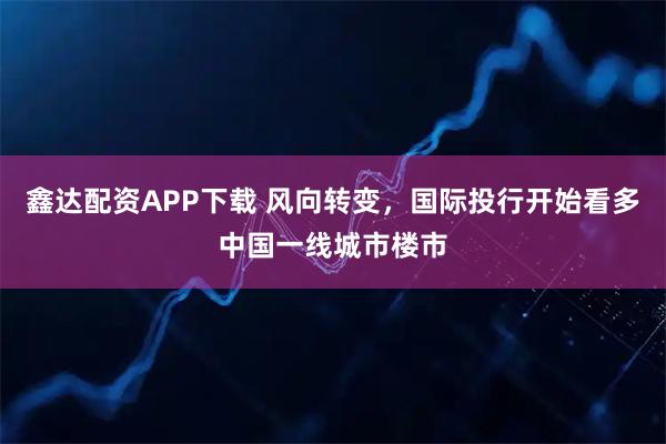 鑫达配资APP下载 风向转变，国际投行开始看多中国一线城市楼市
